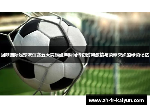 回顾国际足球友谊赛五大震撼经典瞬间传奇时刻激情与荣耀交织的绿茵记忆