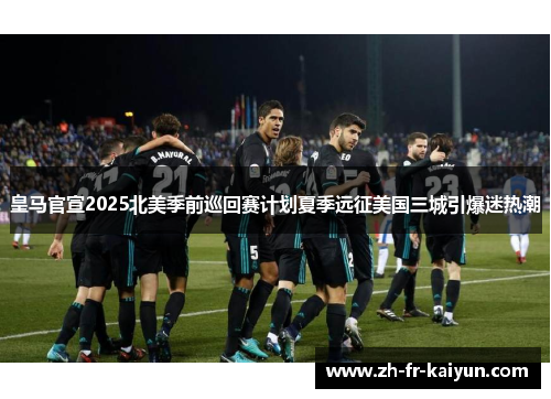 皇马官宣2025北美季前巡回赛计划夏季远征美国三城引爆迷热潮
