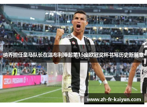 纳乔担任皇马队长在温布利捧起第15座欧冠奖杯书写历史新篇章